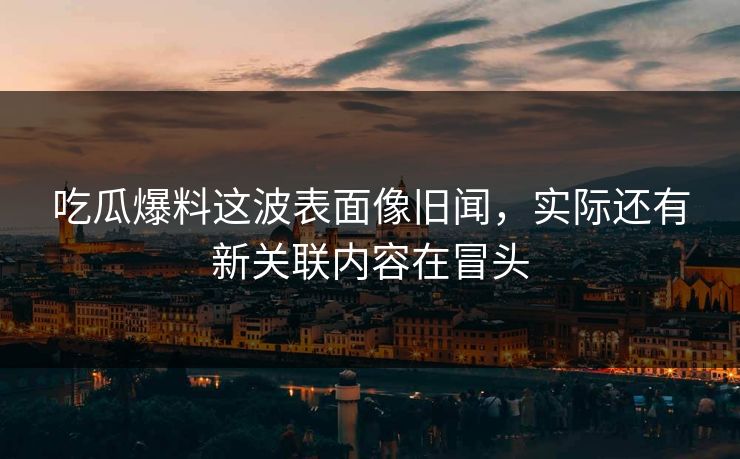吃瓜爆料这波表面像旧闻，实际还有新关联内容在冒头