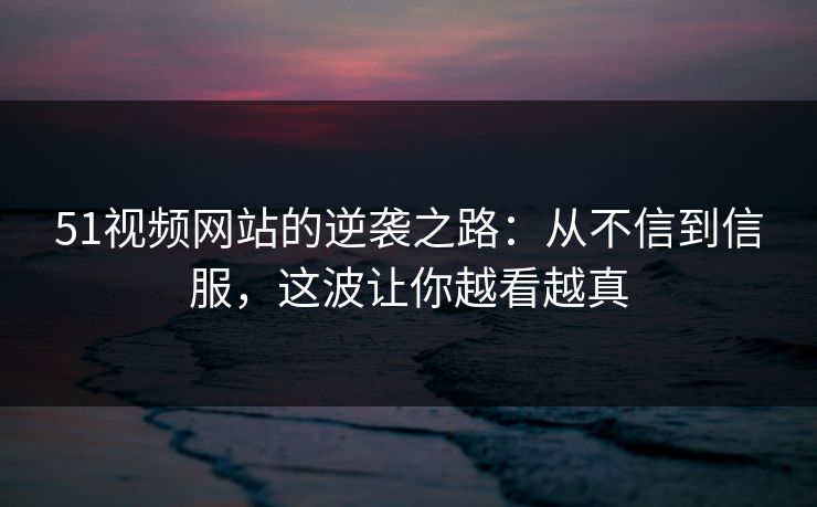 51视频网站的逆袭之路：从不信到信服，这波让你越看越真