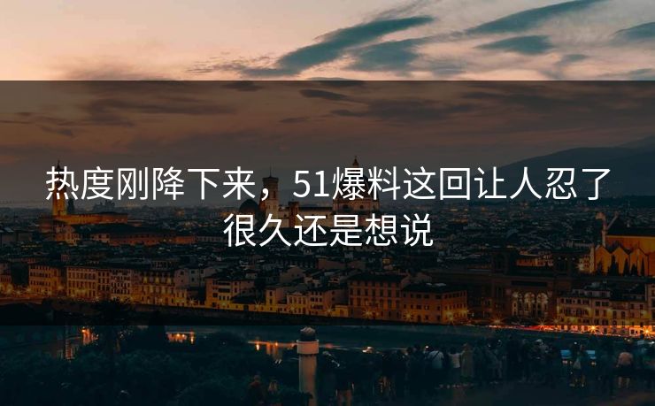 热度刚降下来，51爆料这回让人忍了很久还是想说