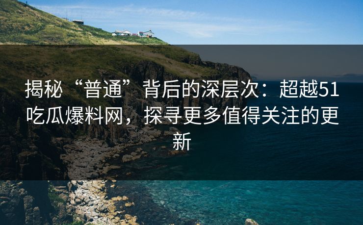 揭秘“普通”背后的深层次：超越51吃瓜爆料网，探寻更多值得关注的更新