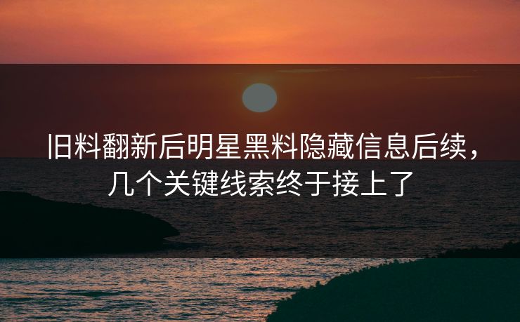 旧料翻新后明星黑料隐藏信息后续，几个关键线索终于接上了