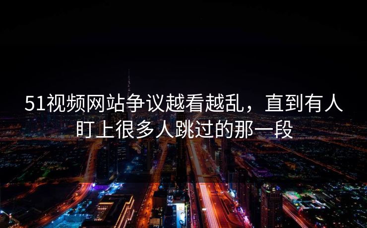 51视频网站争议越看越乱，直到有人盯上很多人跳过的那一段