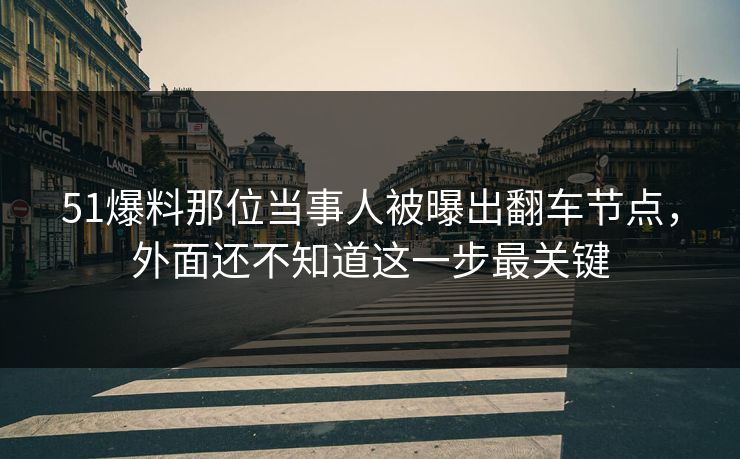 51爆料那位当事人被曝出翻车节点，外面还不知道这一步最关键