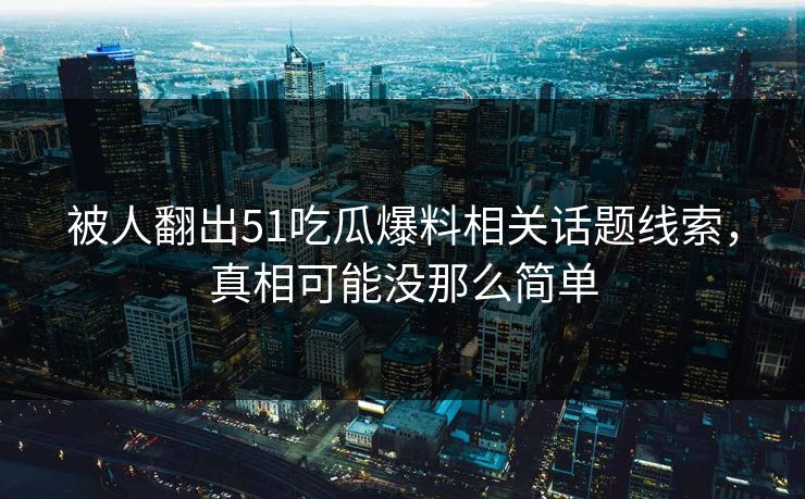 被人翻出51吃瓜爆料相关话题线索，真相可能没那么简单