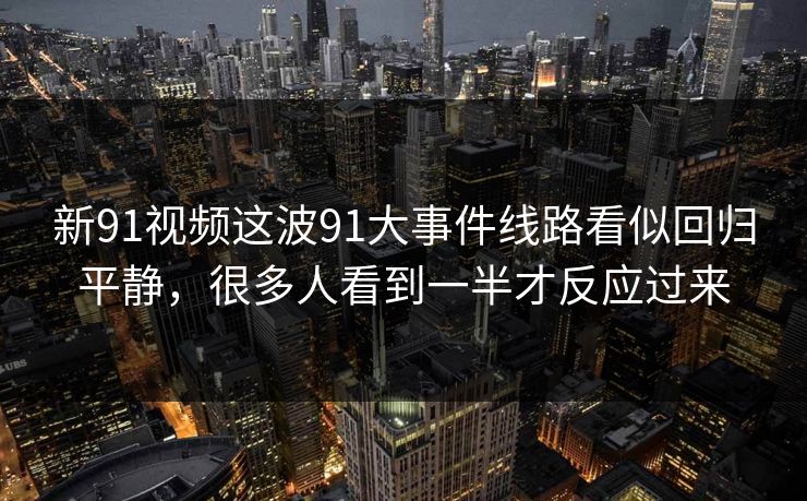 新91视频这波91大事件线路看似回归平静，很多人看到一半才反应过来