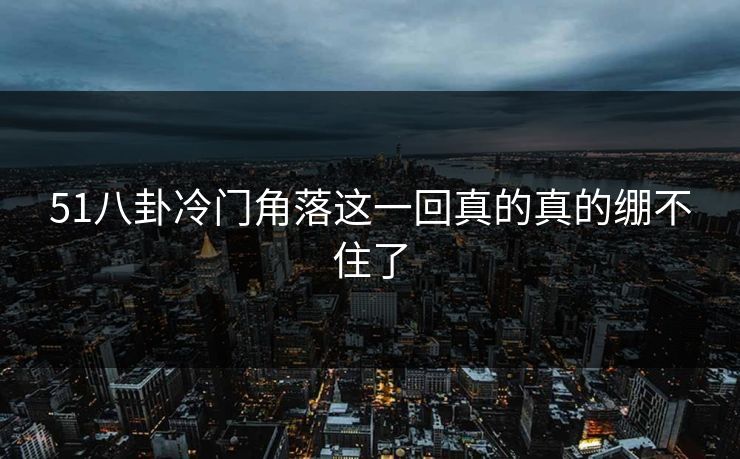 51八卦冷门角落这一回真的真的绷不住了