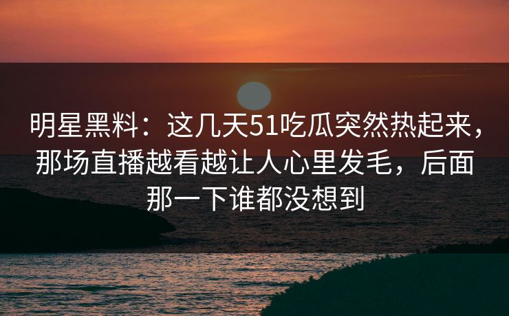 明星黑料：这几天51吃瓜突然热起来，那场直播越看越让人心里发毛，后面那一下谁都没想到
