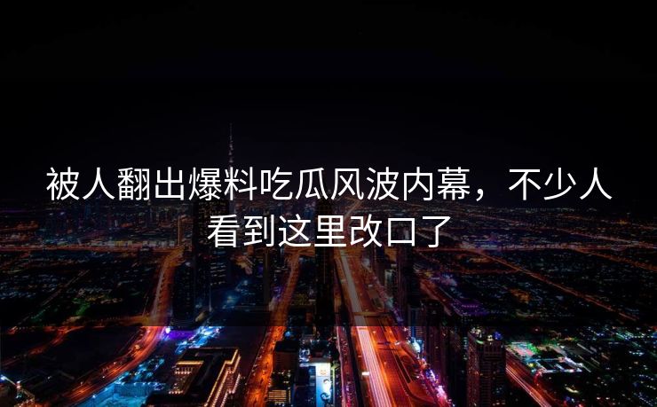 被人翻出爆料吃瓜风波内幕，不少人看到这里改口了