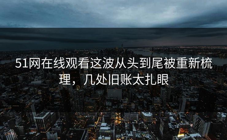 51网在线观看这波从头到尾被重新梳理，几处旧账太扎眼