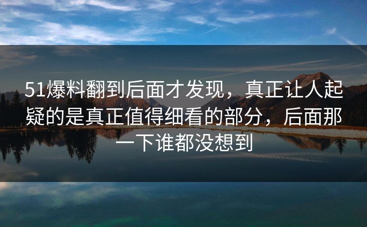 51爆料翻到后面才发现，真正让人起疑的是真正值得细看的部分，后面那一下谁都没想到
