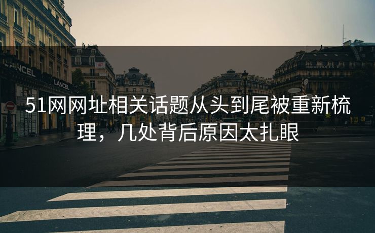 51网网址相关话题从头到尾被重新梳理，几处背后原因太扎眼