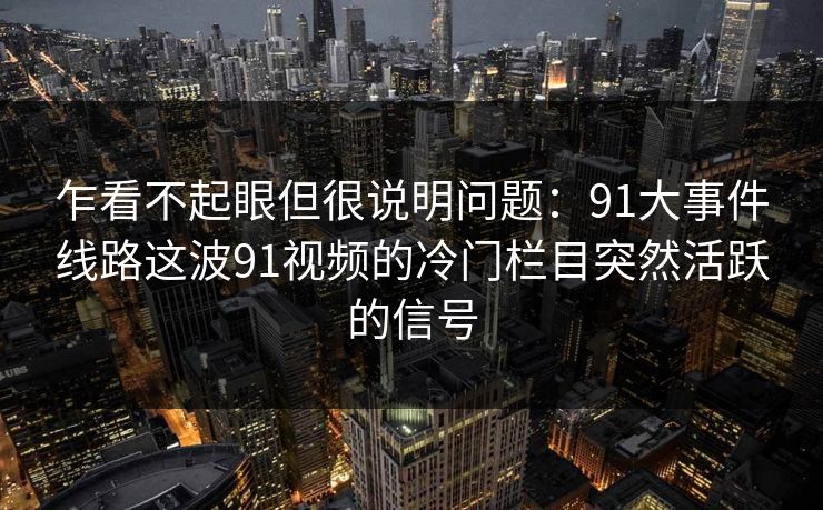 乍看不起眼但很说明问题：91大事件线路这波91视频的冷门栏目突然活跃的信号