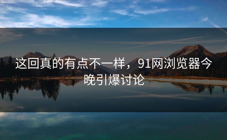 这回真的有点不一样，91网浏览器今晚引爆讨论
