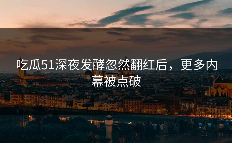 吃瓜51深夜发酵忽然翻红后，更多内幕被点破