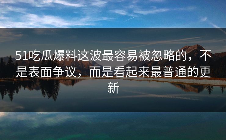 51吃瓜爆料这波最容易被忽略的，不是表面争议，而是看起来最普通的更新