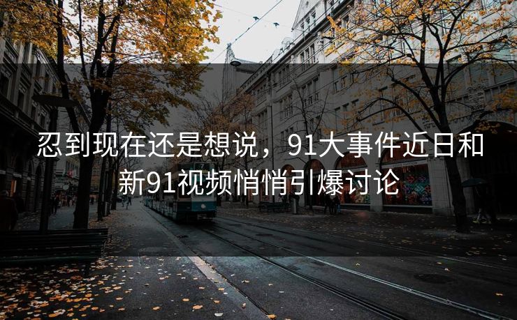 忍到现在还是想说，91大事件近日和新91视频悄悄引爆讨论