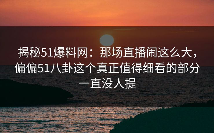 揭秘51爆料网：那场直播闹这么大，偏偏51八卦这个真正值得细看的部分一直没人提