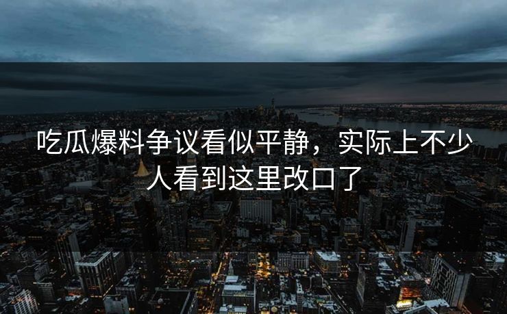 吃瓜爆料争议看似平静，实际上不少人看到这里改口了
