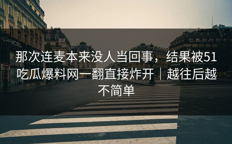 那次连麦本来没人当回事，结果被51吃瓜爆料网一翻直接炸开｜越往后越不简单