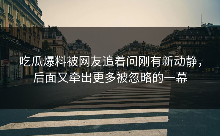 吃瓜爆料被网友追着问刚有新动静，后面又牵出更多被忽略的一幕