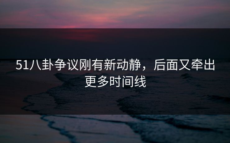 51八卦争议刚有新动静，后面又牵出更多时间线