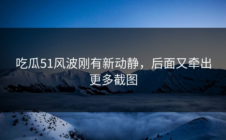 吃瓜51风波刚有新动静，后面又牵出更多截图