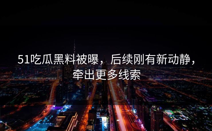 51吃瓜黑料被曝，后续刚有新动静，牵出更多线索