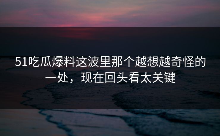 51吃瓜爆料这波里那个越想越奇怪的一处，现在回头看太关键