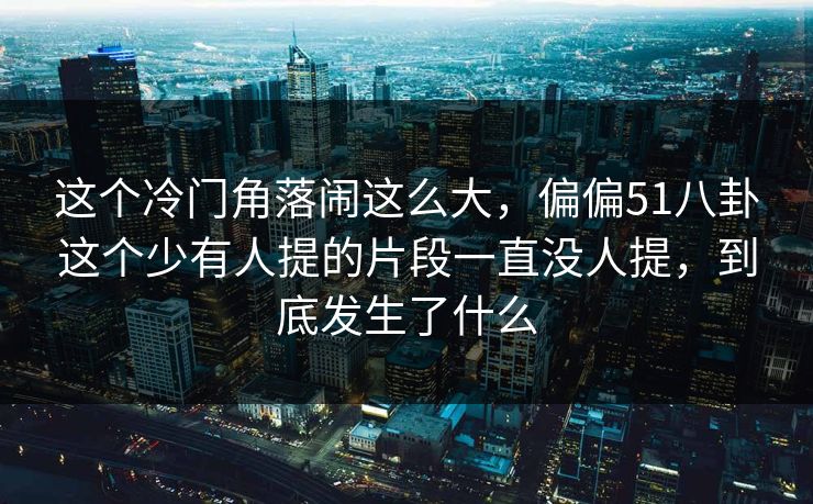 这个冷门角落闹这么大，偏偏51八卦这个少有人提的片段一直没人提，到底发生了什么