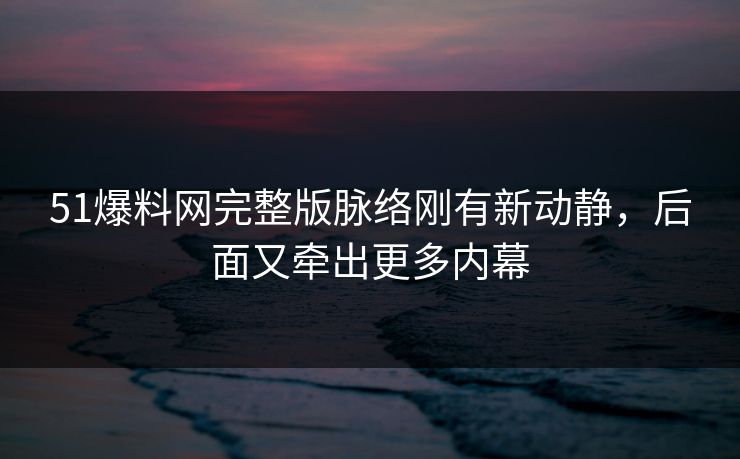 51爆料网完整版脉络刚有新动静，后面又牵出更多内幕