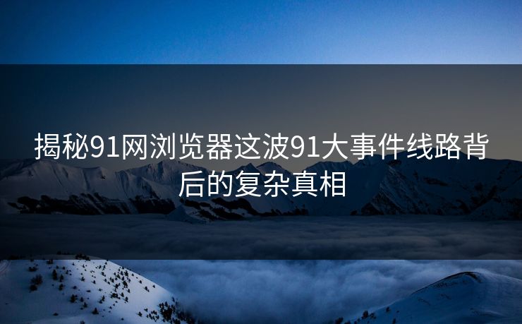 揭秘91网浏览器这波91大事件线路背后的复杂真相