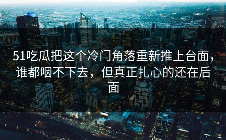 51吃瓜把这个冷门角落重新推上台面，谁都咽不下去，但真正扎心的还在后面